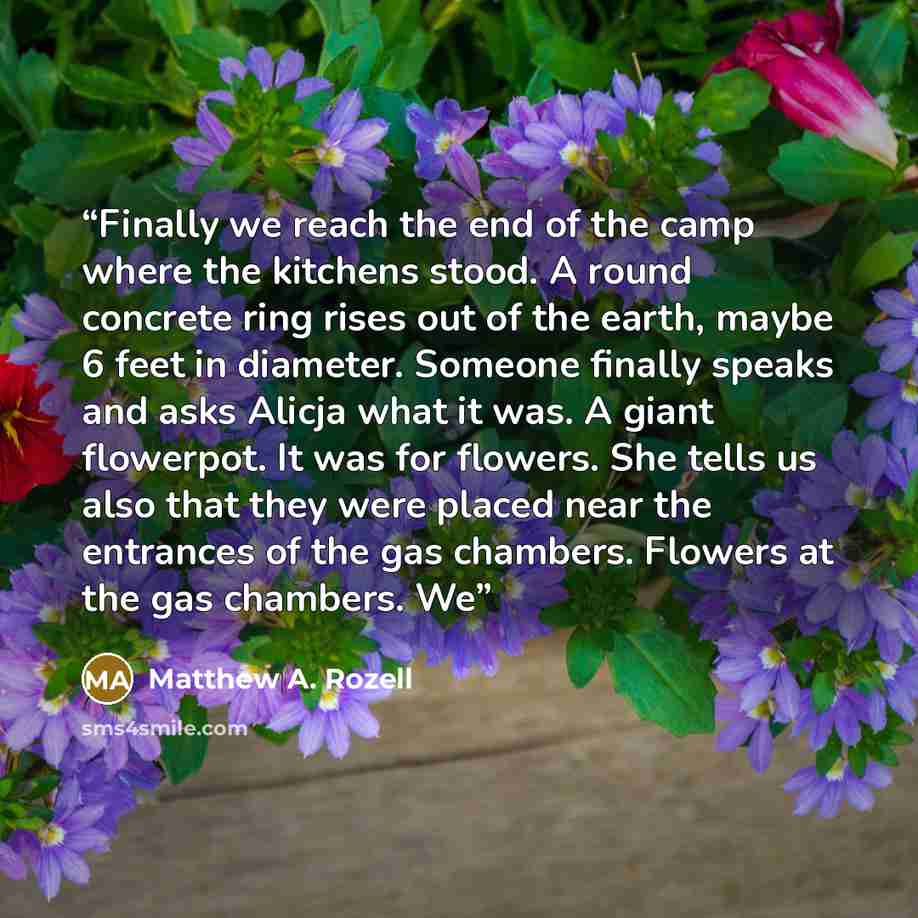 “Finally we reach the end of the camp where the kitchens stood. A round concrete ring rises out of the earth, maybe 6 feet in diameter. Someone finally speaks and asks Alicja what it was. A giant flowerpot. It was for flowers. She tells us also that they were placed near the entrances of the gas…” quote by Matthew A. Rozell