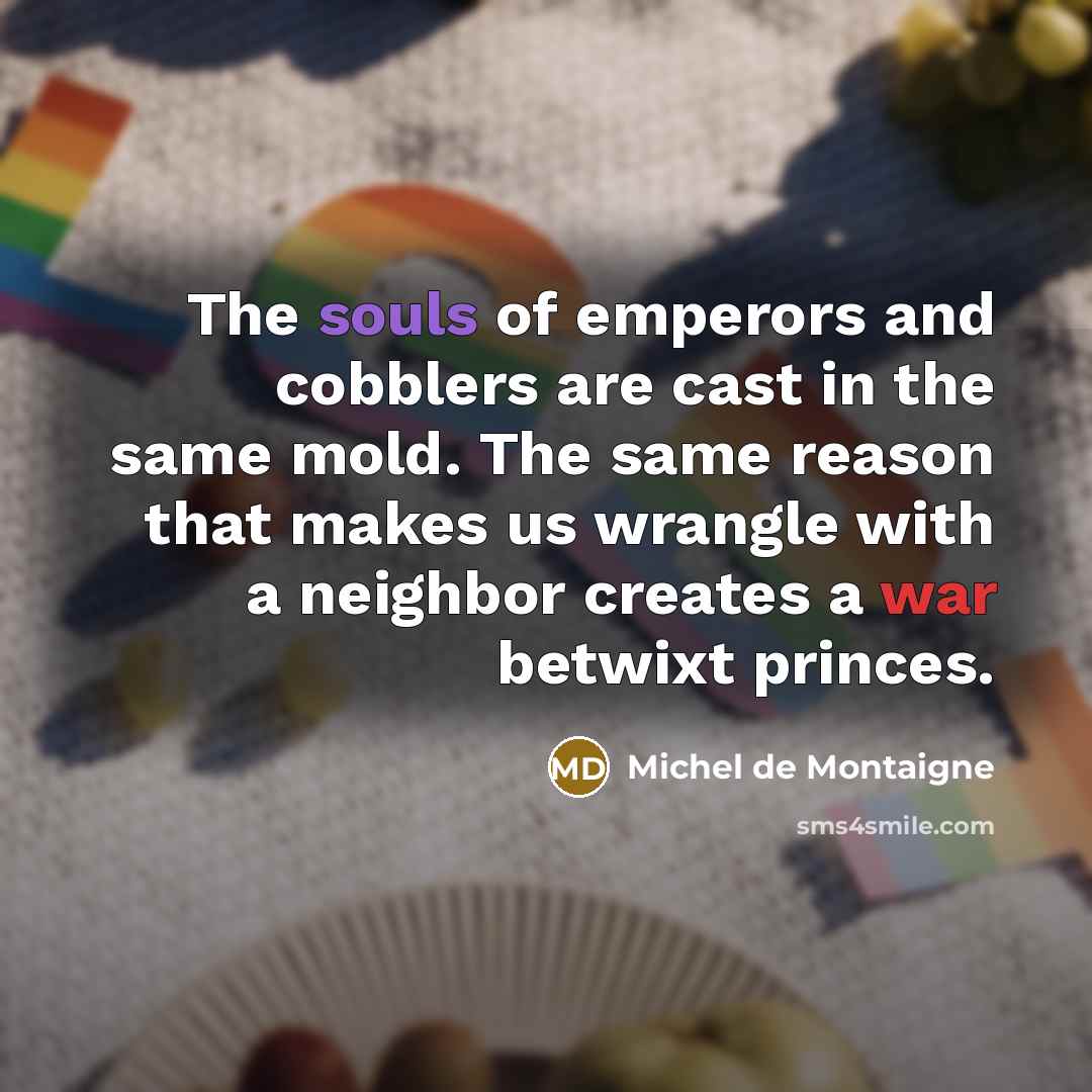“The souls of emperors and cobblers are cast in the same mold. The same reason that makes us wrangle with a neighbor creates a war betwixt princes.” quote by Michel de Montaigne