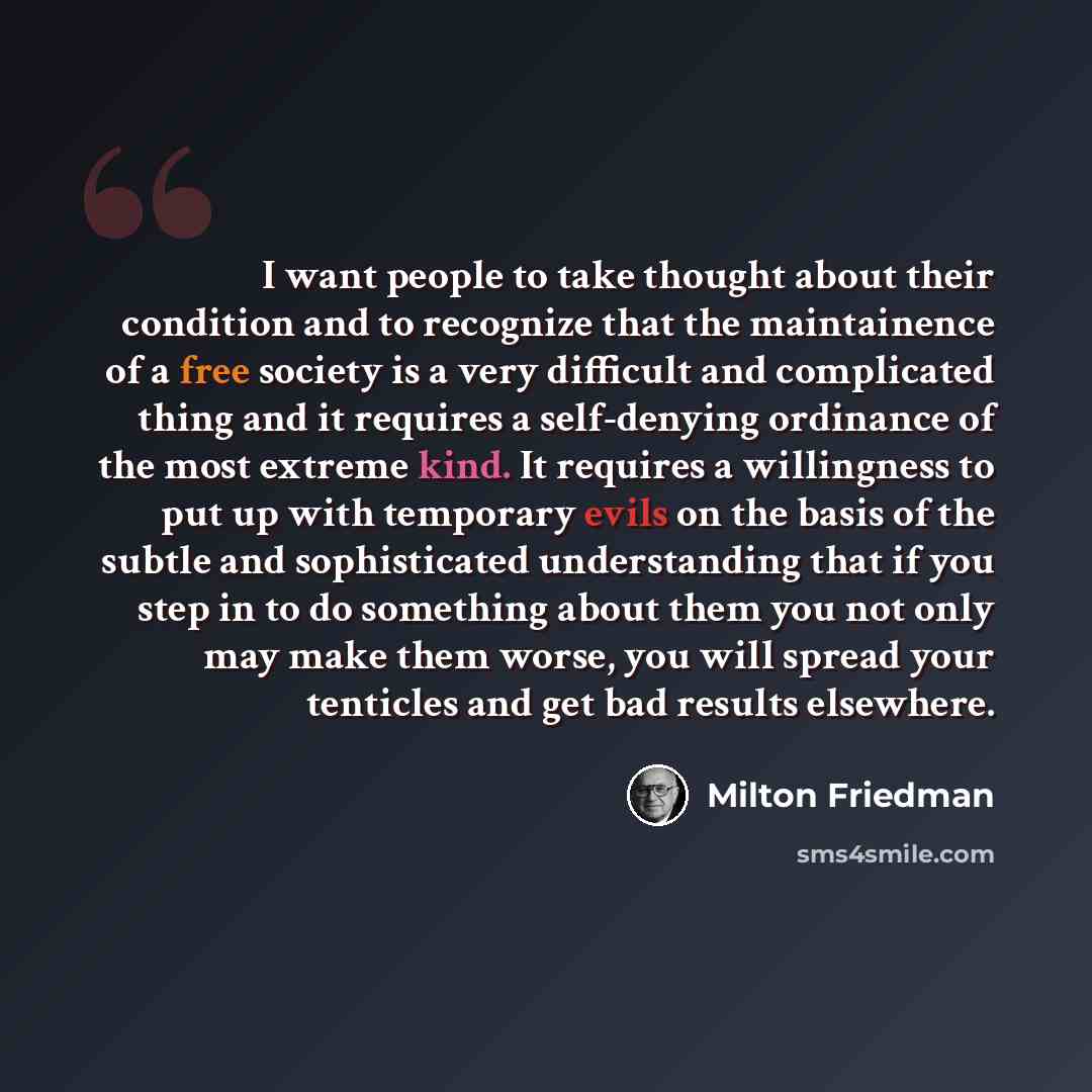 “I want people to take thought about their condition and to recognize that the maintainence of a free society is a very difficult and complicated thing and it requires a self-denying ordinance of the most extreme kind. It requires a willingness to put up with temporary evils on the basis of the…” quote by Milton Friedman