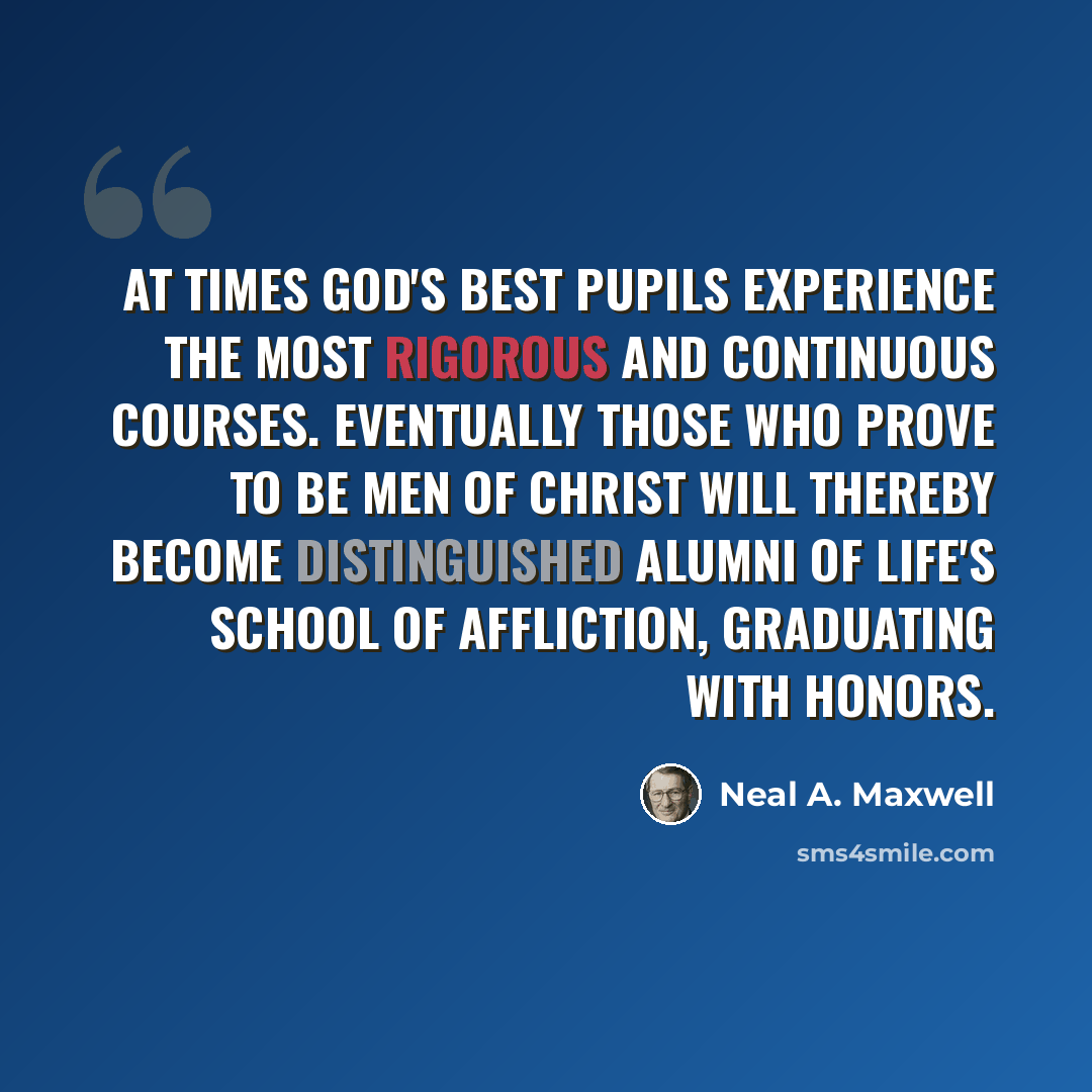 “At times God's best pupils experience the most rigorous and continuous courses. Eventually those who prove to be men of Christ will thereby become distinguished alumni of life's school of affliction, graduating with honors.” quote by Neal A. Maxwell