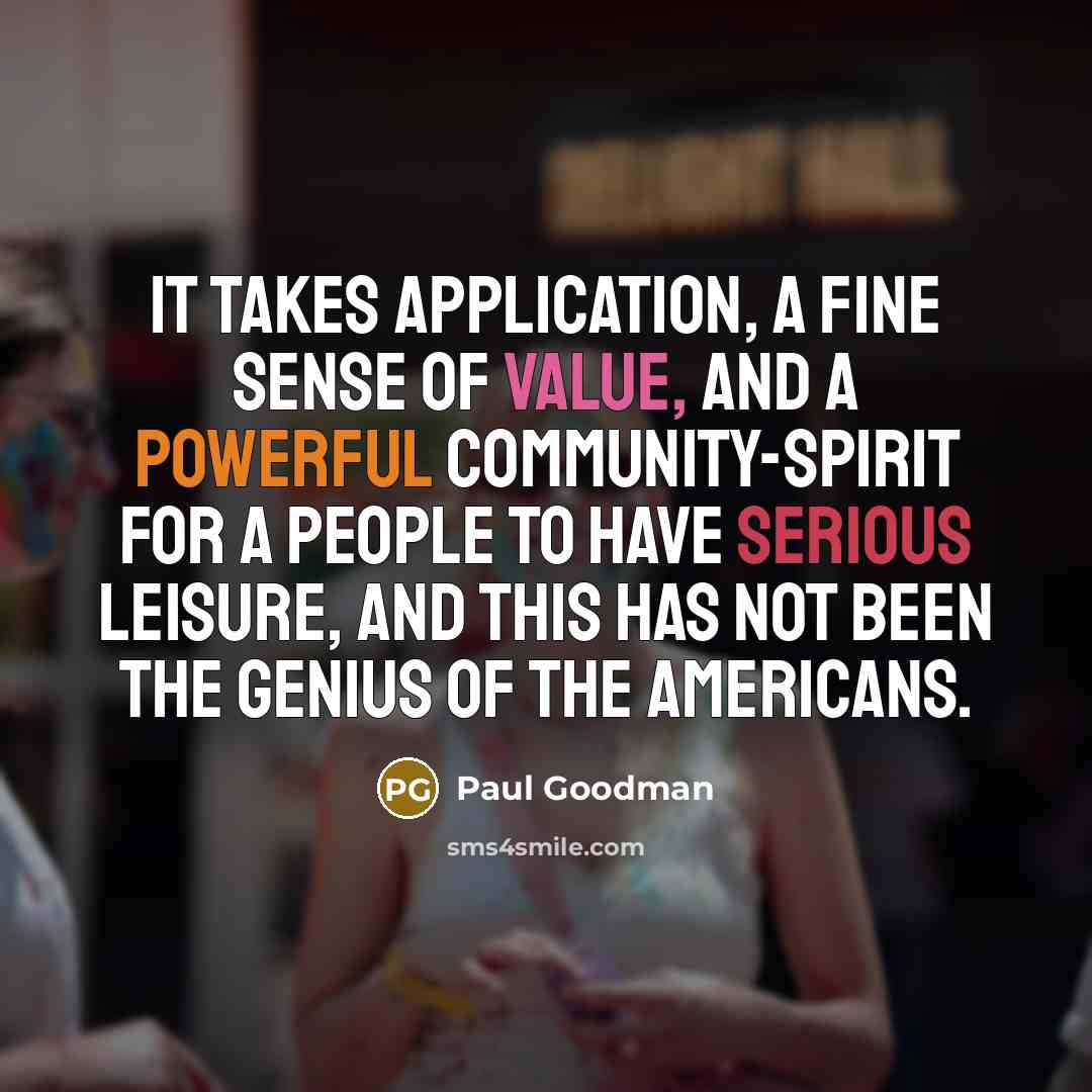“It takes application, a fine sense of value, and a powerful community-spirit for a people to have serious leisure, and this has not been the genius of the Americans.” quote by Paul Goodman