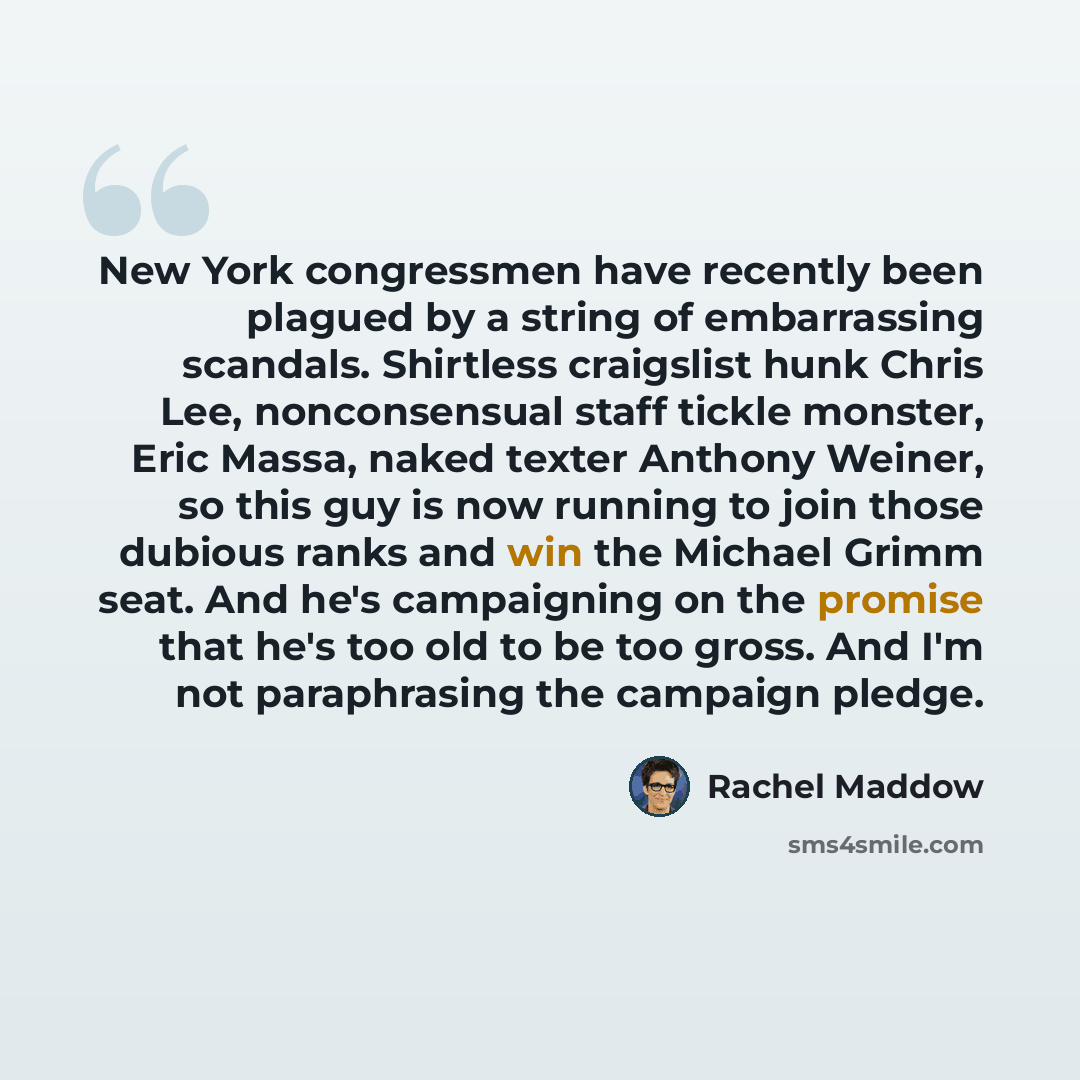 “New York congressmen have recently been plagued by a string of embarrassing scandals. Shirtless craigslist hunk Chris Lee, nonconsensual staff tickle monster, Eric Massa, naked texter Anthony Weiner, so this guy is now running to join those dubious ranks and win the Michael Grimm seat. And he's…” quote by Rachel Maddow