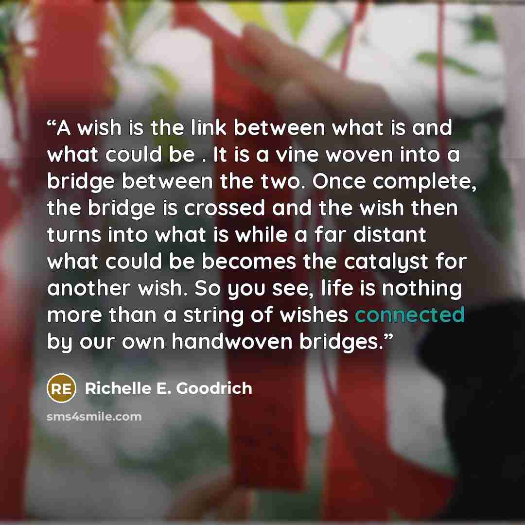“A wish is the link between what is and what could be . It is a vine woven into a bridge between the two. Once complete, the bridge is crossed and the wish then turns into what is while a far distant what could be becomes the catalyst for another wish. So you see, life is nothing more than a string…” quote by Richelle E. Goodrich