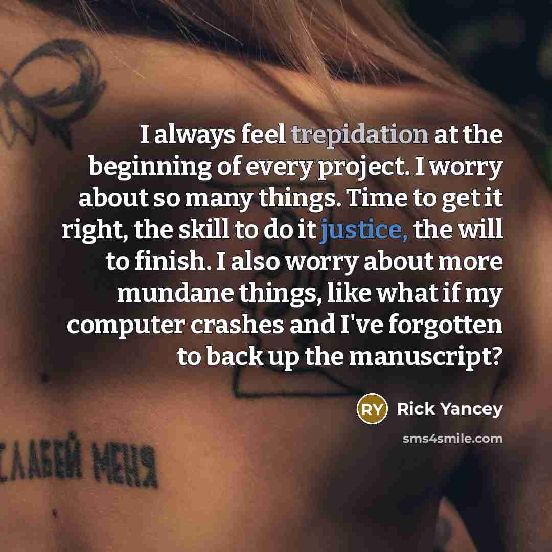 “I always feel trepidation at the beginning of every project. I worry about so many things. Time to get it right, the skill to do it justice, the will to finish. I also worry about more mundane things, like what if my computer crashes and I've forgotten to back up the manuscript?” quote by Rick Yancey