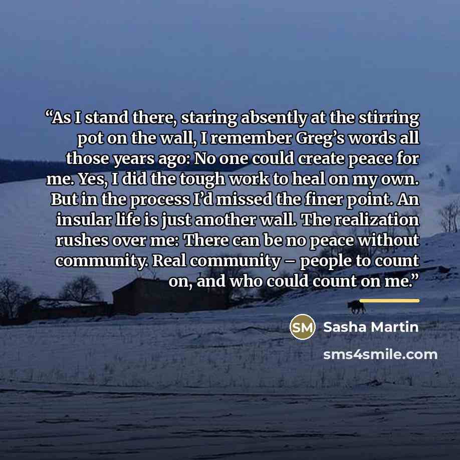 “As I stand there, staring absently at the stirring pot on the wall, I remember Greg’s words all those years ago: No one could create peace for me. Yes, I did the tough work to heal on my own. But in the process I’d missed the finer point. An insular life is just another wall. The realization…” quote by Sasha Martin