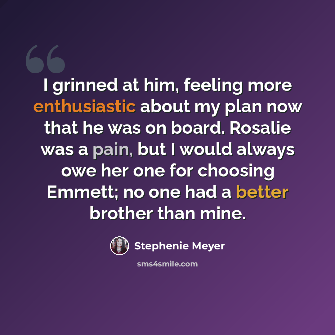 “I grinned at him, feeling more enthusiastic about my plan now that he was on board. Rosalie was a pain, but I would always owe her one for choosing Emmett; no one had a better brother than mine.” quote by Stephenie Meyer