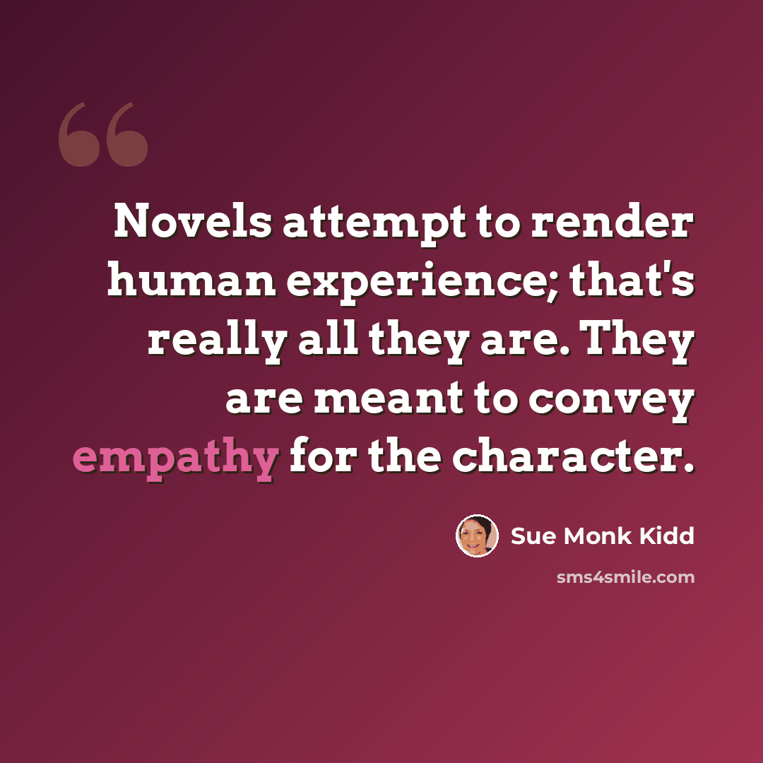 “Novels attempt to render human experience; that's really all they are. They are meant to convey empathy for the character.” quote by Sue Monk Kidd