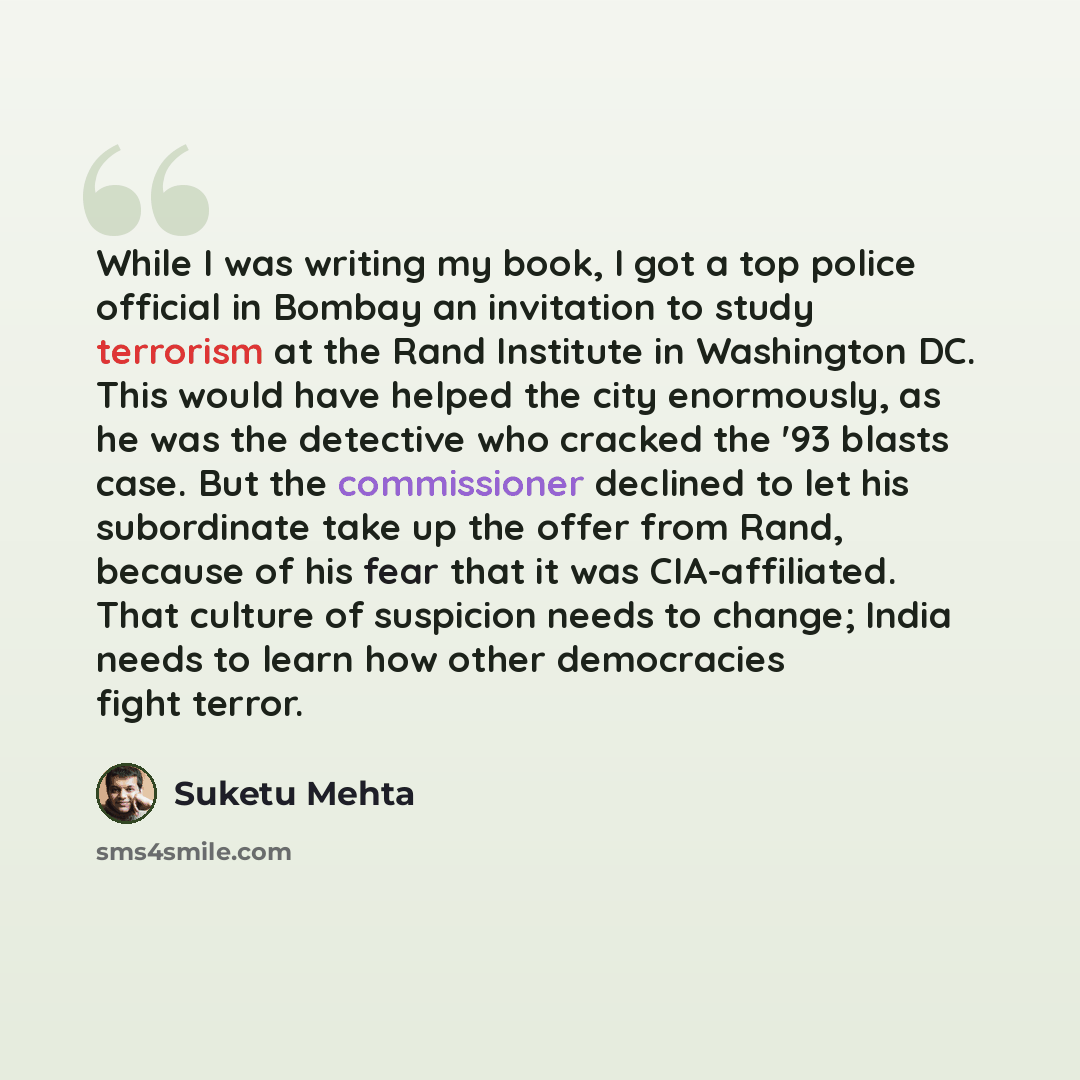 “While I was writing my book, I got a top police official in Bombay an invitation to study terrorism at the Rand Institute in Washington DC. This would have helped the city enormously, as he was the detective who cracked the '93 blasts case. But the commissioner declined to let his subordinate take…” quote by Suketu Mehta