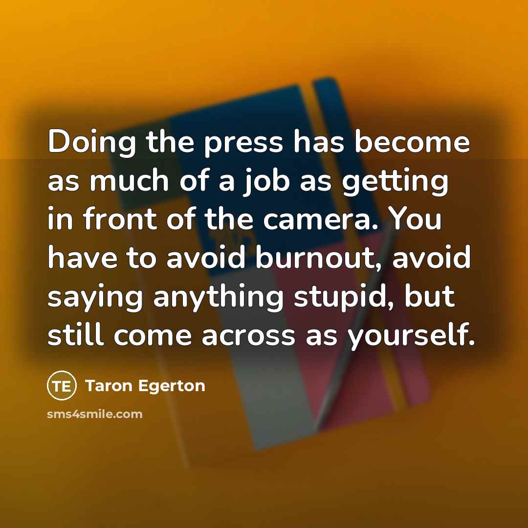 “Doing the press has become as much of a job as getting in front of the camera. You have to avoid burnout, avoid saying anything stupid, but still come across as yourself.” quote by Taron Egerton