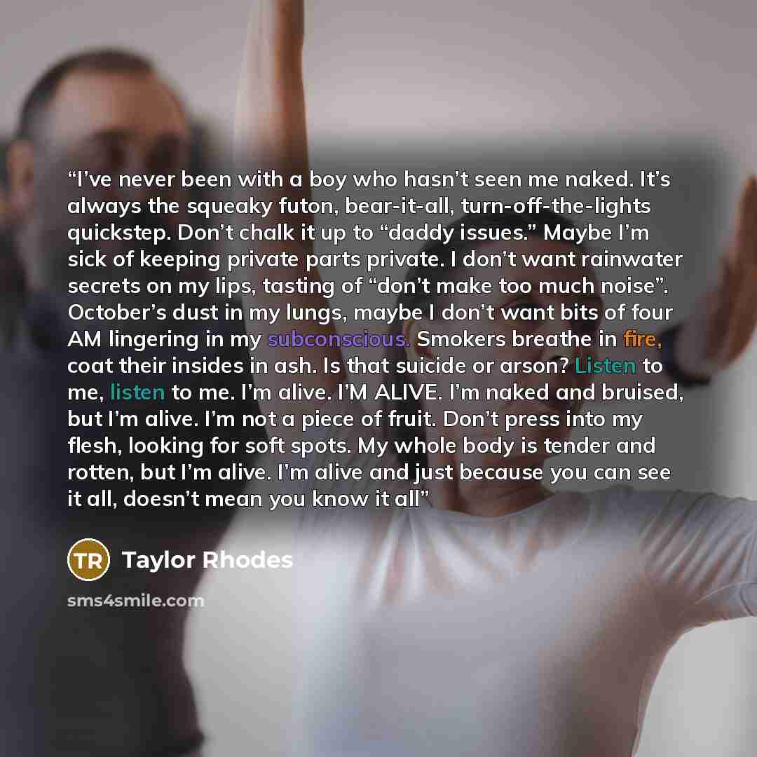 “I’ve never been with a boy who hasn’t seen me naked. It’s always the squeaky futon, bear-it-all, turn-off-the-lights quickstep. Don’t chalk it up to “daddy issues.” Maybe I’m sick of keeping private parts private. I don’t want rainwater secrets on my lips, tasting of “don’t make too much noise”…” quote by Taylor Rhodes