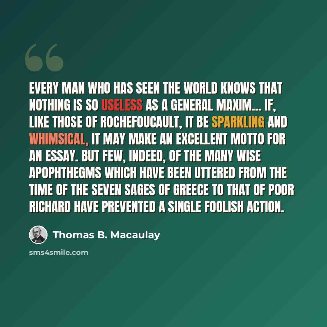 “Every man who has seen the world knows that nothing is so useless as a general maxim… If, like those of Rochefoucault, it be sparkling and whimsical, it may make an excellent motto for an essay. But few, indeed, of the many wise apophthegms which have been uttered from the time of the Seven Sages…” quote by Thomas B. Macaulay