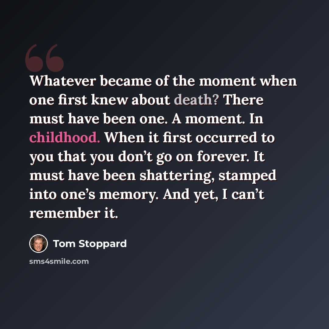 “Whatever became of the moment when one first knew about death? There must have been one. A moment. In childhood. When it first occurred to you that you don’t go on forever. It must have been shattering, stamped into one’s memory. And yet, I can’t remember it.” quote by Tom Stoppard