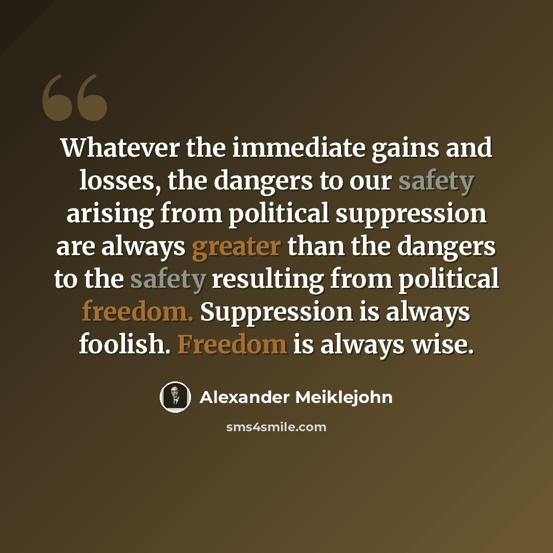 “Whatever the immediate gains and losses, the dangers to our safety arising from political suppression are always greater than the dangers to the safety resulting from political freedom. Suppression is always foolish. Freedom is always wise.” quote by Alexander Meiklejohn