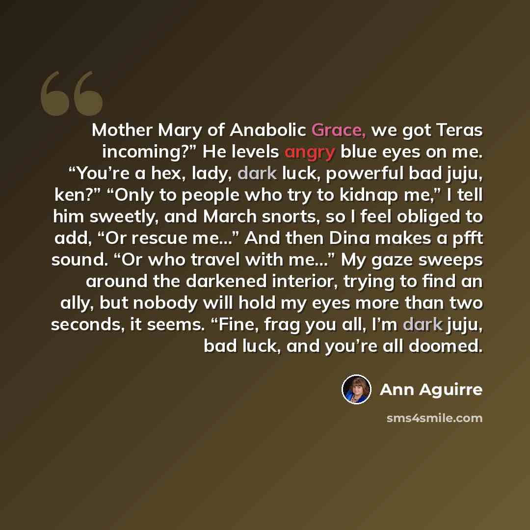 “Mother Mary of Anabolic Grace, we got Teras incoming?” He levels angry blue eyes on me. “You’re a hex, lady, dark luck, powerful bad juju, ken?” “Only to people who try to kidnap me,” I tell him sweetly, and March snorts, so I feel obliged to add, “Or rescue me…” And then Dina makes a pfft sound…” quote by Ann Aguirre