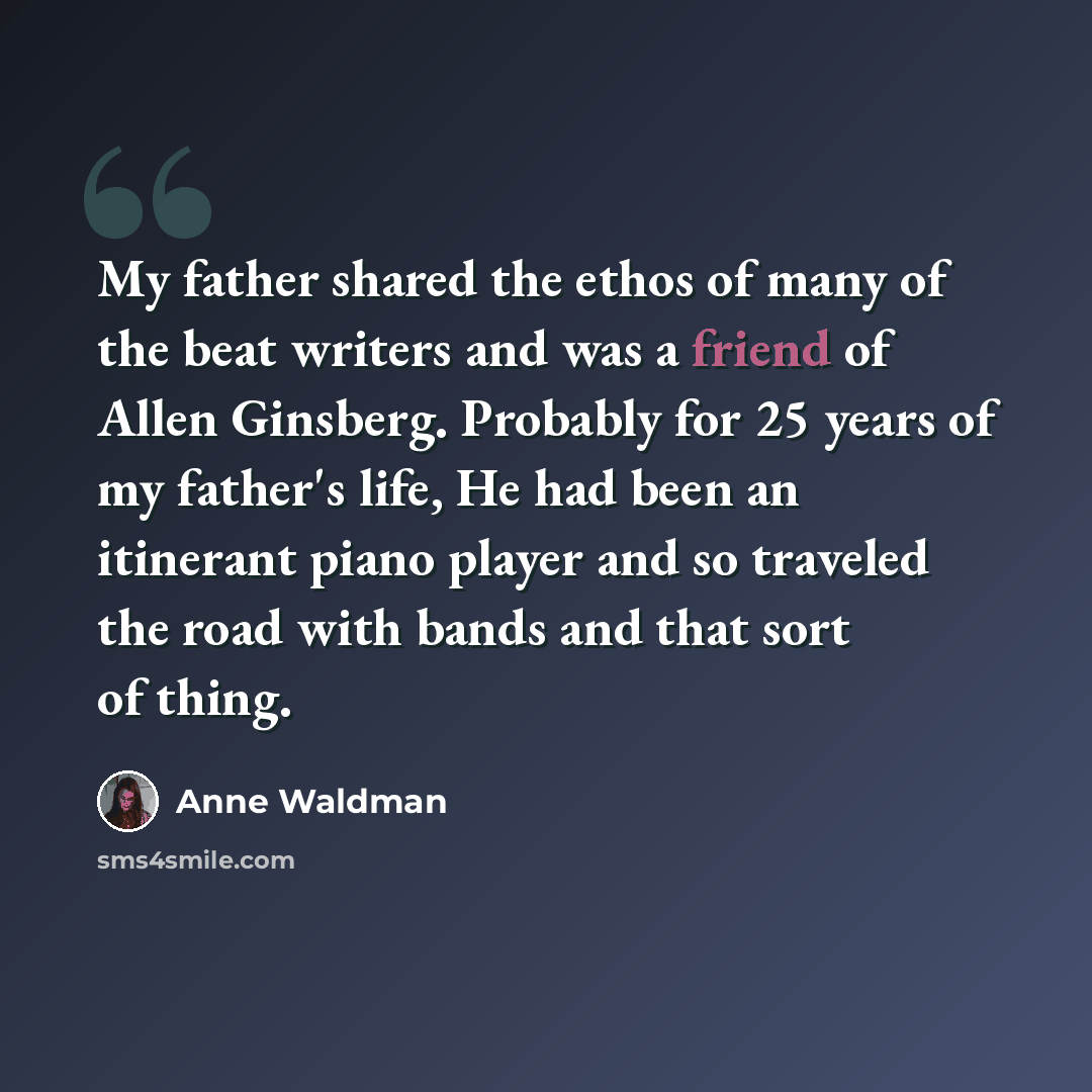 “My father shared the ethos of many of the beat writers and was a friend of Allen Ginsberg. Probably for 25 years of my father's life, He had been an itinerant piano player and so traveled the road with bands and that sort of thing.” quote by Anne Waldman