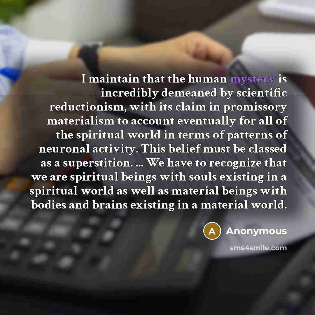 “I maintain that the human mystery is incredibly demeaned by scientific reductionism, with its claim in promissory materialism to account eventually for all of the spiritual world in terms of patterns of neuronal activity. This belief must be classed as a superstition. ... We have to recognize that…” quote by Anonymous