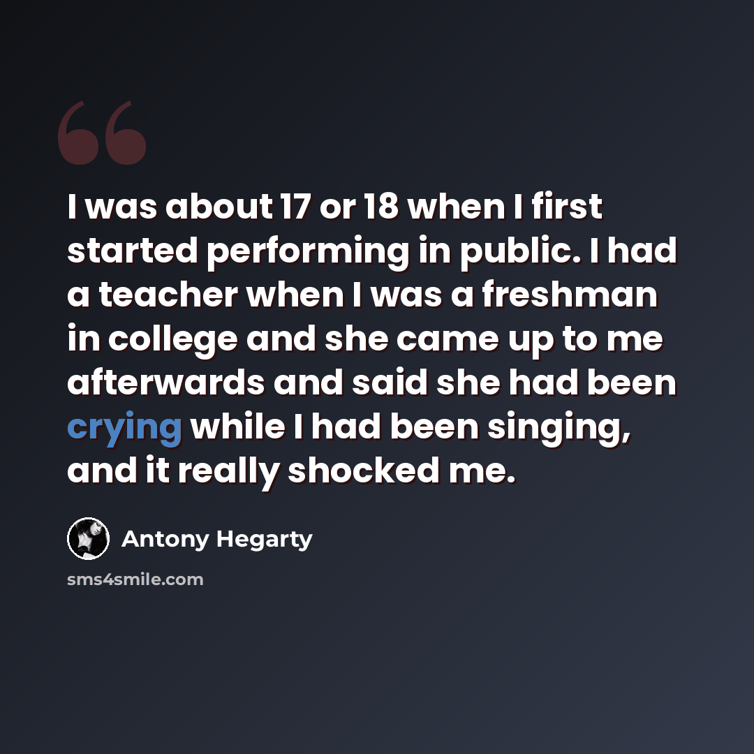 “I was about 17 or 18 when I first started performing in public. I had a teacher when I was a freshman in college and she came up to me afterwards and said she had been crying while I had been singing, and it really shocked me.” quote by Antony Hegarty