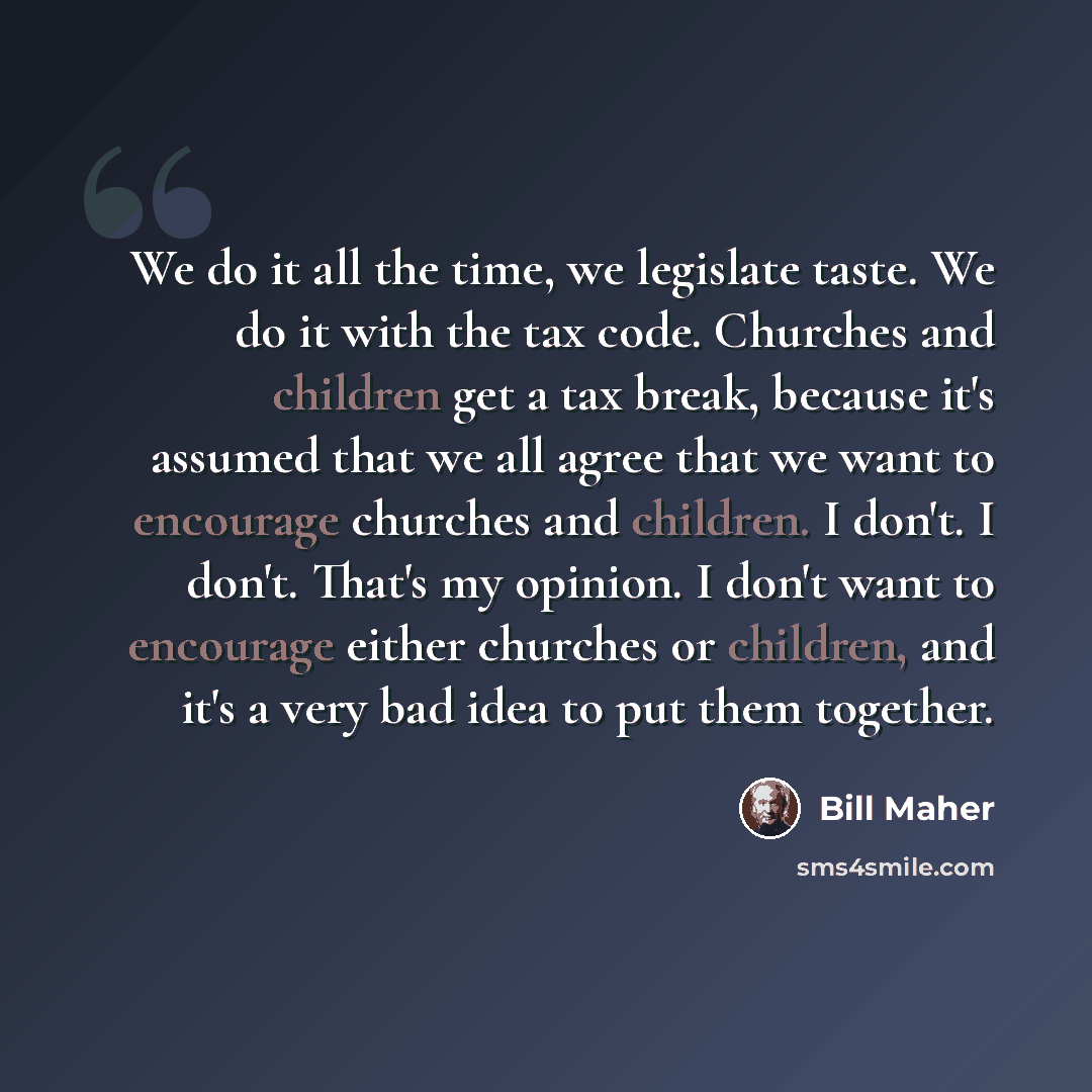 “We do it all the time, we legislate taste. We do it with the tax code. Churches and children get a tax break, because it's assumed that we all agree that we want to encourage churches and children. I don't. I don't. That's my opinion. I don't want to encourage either churches or children, and it's…” quote by Bill Maher