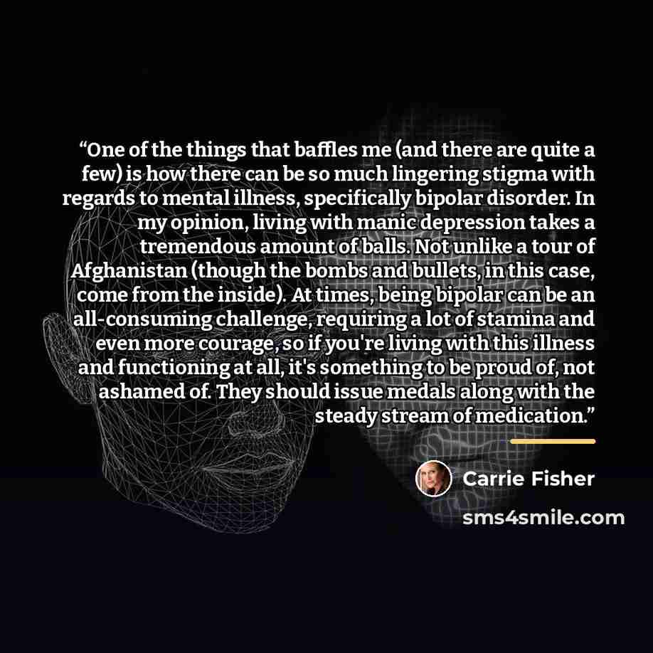 “One of the things that baffles me (and there are quite a few) is how there can be so much lingering stigma with regards to mental illness, specifically bipolar disorder. In my opinion, living with manic depression takes a tremendous amount of balls. Not unlike a tour of Afghanistan (though the…” quote by Carrie Fisher
