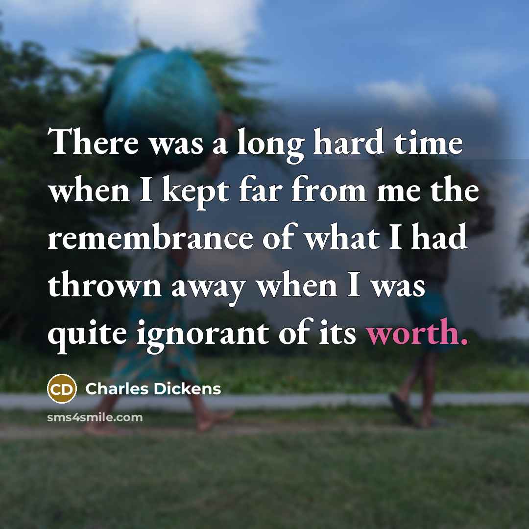 “There was a long hard time when I kept far from me the remembrance of what I had thrown away when I was quite ignorant of its worth.” quote by Charles Dickens
