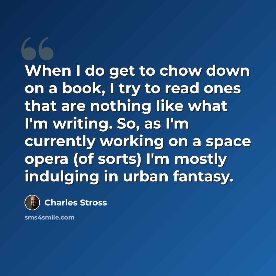 “When I do get to chow down on a book, I try to read ones that are nothing like what I'm writing. So, as I'm currently working on a space opera (of sorts) I'm mostly indulging in urban fantasy.” quote by Charles Stross