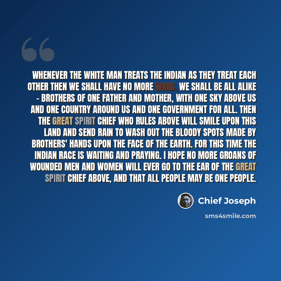 “Whenever the white man treats the Indian as they treat each other then we shall have no more wars. We shall be all alike - brothers of one father and mother, with one sky above us and one country around us and one government for all. Then the Great Spirit Chief who rules above will smile upon this…” quote by Chief Joseph