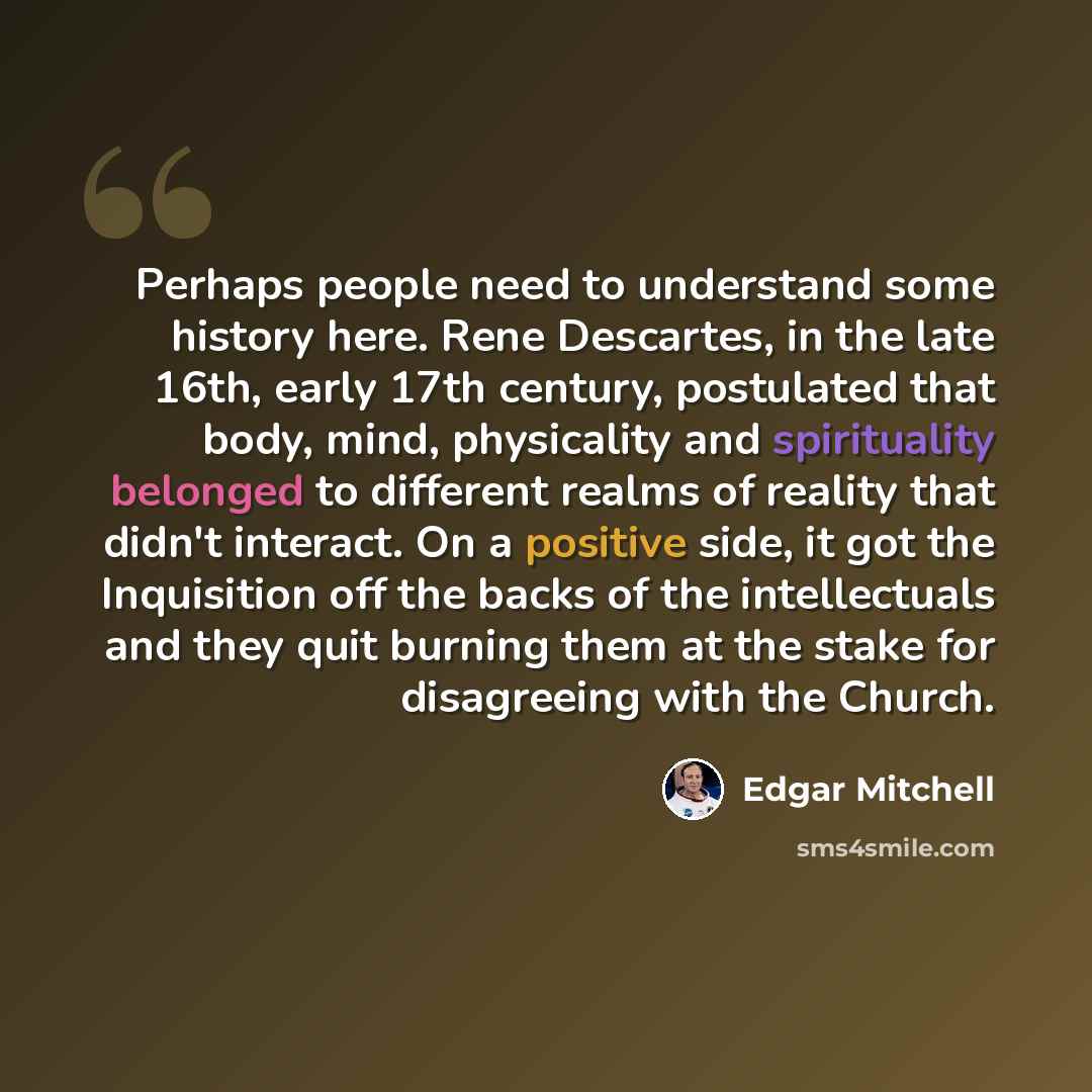“Perhaps people need to understand some history here. Rene Descartes, in the late 16th, early 17th century, postulated that body, mind, physicality and spirituality belonged to different realms of reality that didn't interact. On a positive side, it got the Inquisition off the backs of the…” quote by Edgar Mitchell