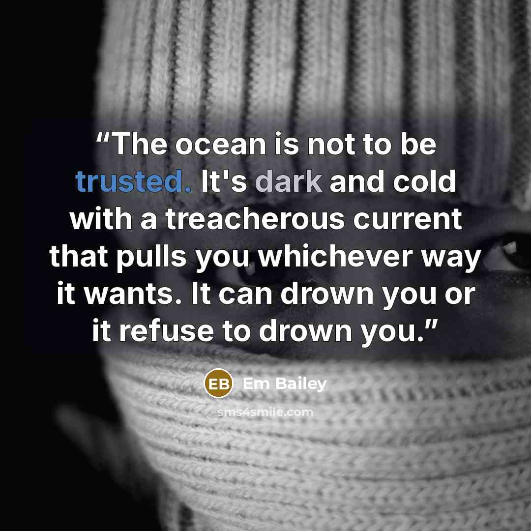 “The ocean is not to be trusted. It's dark and cold with a treacherous current that pulls you whichever way it wants. It can drown you or it refuse to drown you.” quote by Em Bailey