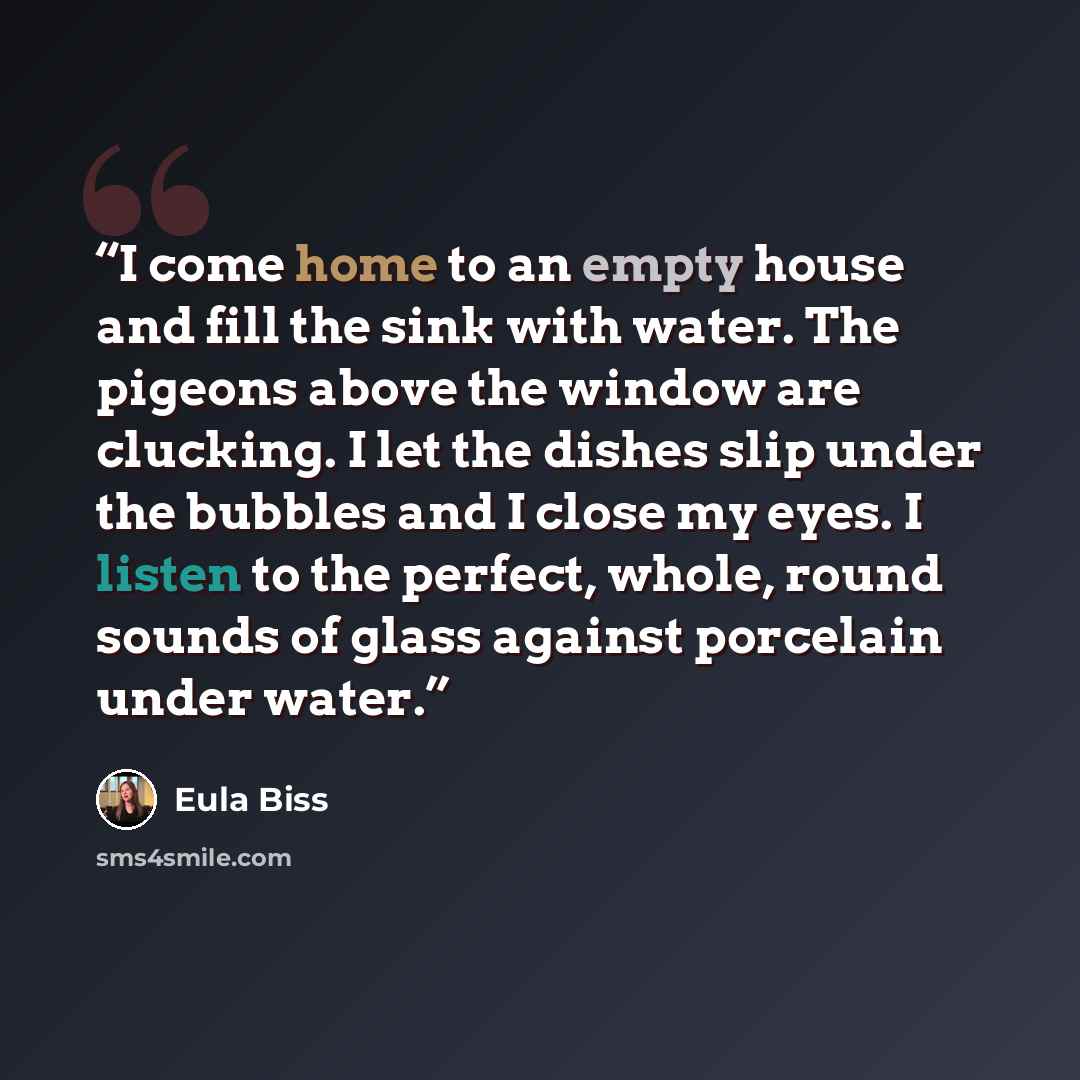 “I come home to an empty house and fill the sink with water. The pigeons above the window are clucking. I let the dishes slip under the bubbles and I close my eyes. I listen to the perfect, whole, round sounds of glass against porcelain under water.” quote by Eula Biss