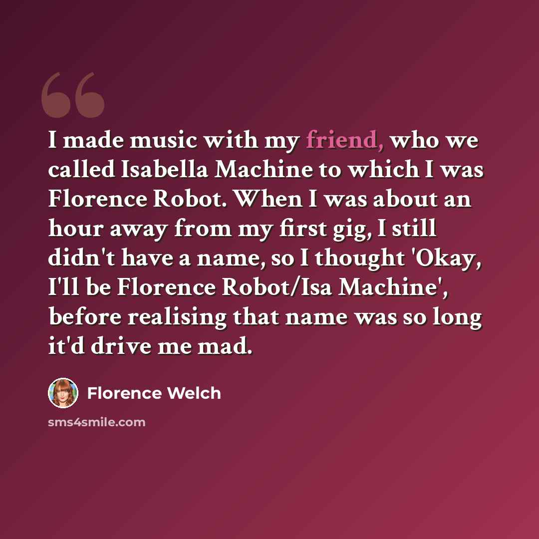 “I made music with my friend, who we called Isabella Machine to which I was Florence Robot. When I was about an hour away from my first gig, I still didn't have a name, so I thought 'Okay, I'll be Florence Robot/Isa Machine', before realising that name was so long it'd drive me mad.” quote by Florence Welch