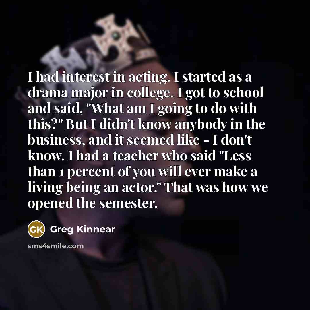 “I had interest in acting. I started as a drama major in college. I got to school and said, "What am I going to do with this?" But I didn't know anybody in the business, and it seemed like - I don't know. I had a teacher who said "Less than 1 percent of you will ever make a living being an actor."…” quote by Greg Kinnear