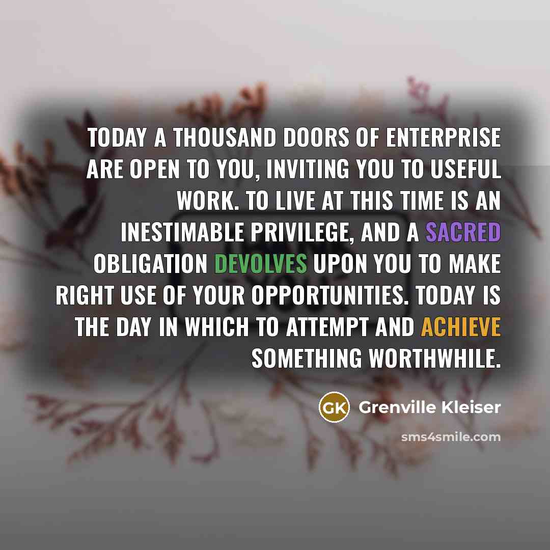 “Today a thousand doors of enterprise are open to you, inviting you to useful work. To live at this time is an inestimable privilege, and a sacred obligation devolves upon you to make right use of your opportunities. Today is the day in which to attempt and achieve something worthwhile.” quote by Grenville Kleiser