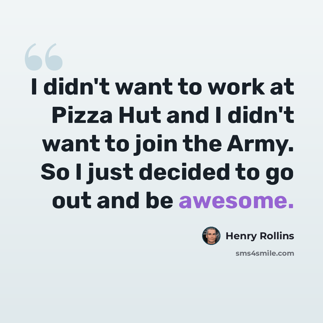 “I didn't want to work at Pizza Hut and I didn't want to join the Army. So I just decided to go out and be awesome.” quote by Henry Rollins