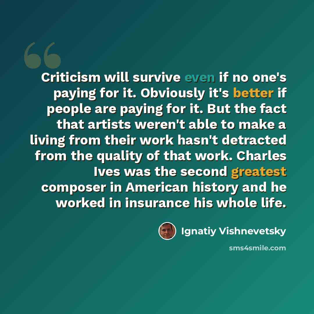 “Criticism will survive even if no one's paying for it. Obviously it's better if people are paying for it. But the fact that artists weren't able to make a living from their work hasn't detracted from the quality of that work. Charles Ives was the second greatest composer in American history and he…” quote by Ignatiy Vishnevetsky