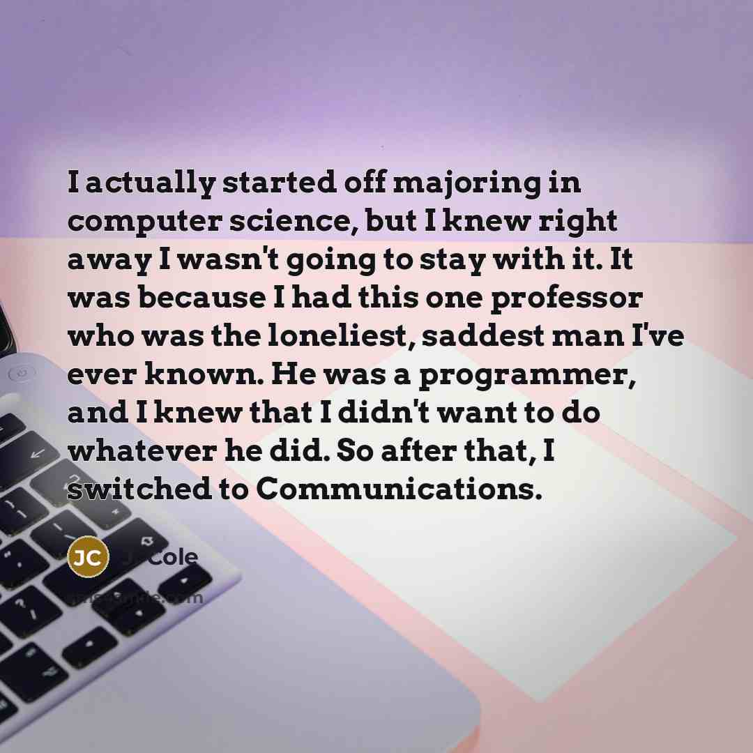 “I actually started off majoring in computer science, but I knew right away I wasn't going to stay with it. It was because I had this one professor who was the loneliest, saddest man I've ever known. He was a programmer, and I knew that I didn't want to do whatever he did. So after that, I switched…” quote by J. Cole