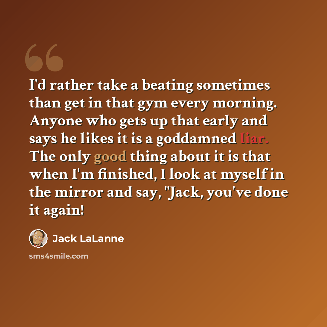 “I'd rather take a beating sometimes than get in that gym every morning. Anyone who gets up that early and says he likes it is a goddamned liar. The only good thing about it is that when I'm finished, I look at myself in the mirror and say, "Jack, you've done it again!” quote by Jack LaLanne