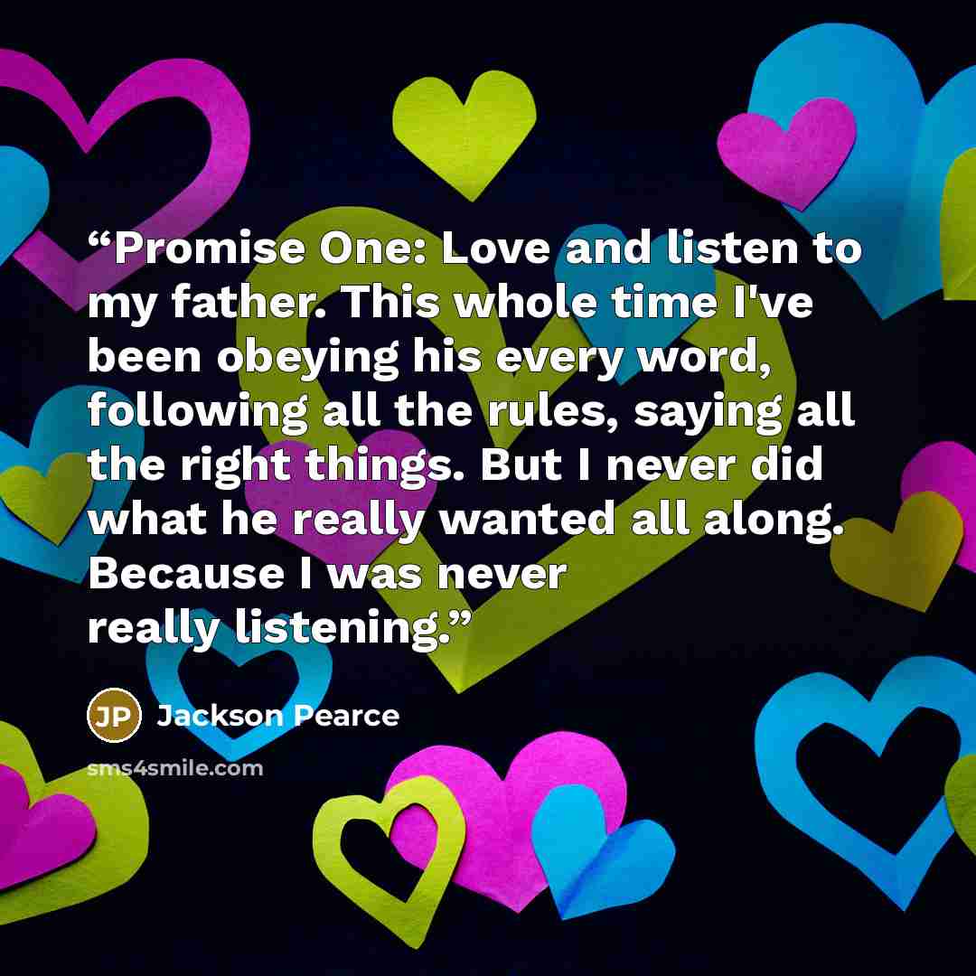 “Promise One: Love and listen to my father. This whole time I've been obeying his every word, following all the rules, saying all the right things. But I never did what he really wanted all along. Because I was never really listening.” quote by Jackson Pearce