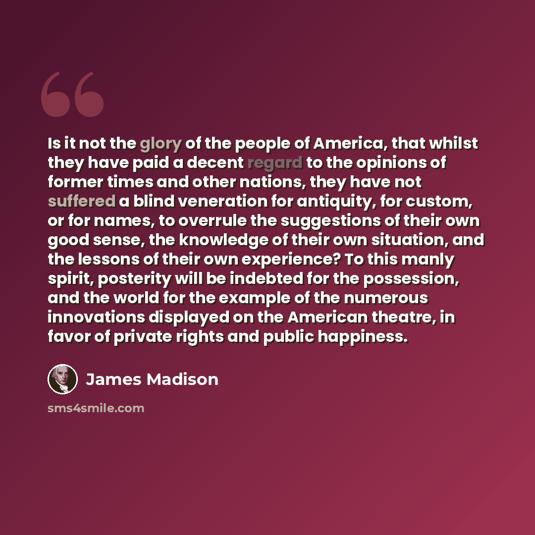 “Is it not the glory of the people of America, that whilst they have paid a decent regard to the opinions of former times and other nations, they have not suffered a blind veneration for antiquity, for custom, or for names, to overrule the suggestions of their own good sense, the knowledge of their…” quote by James Madison