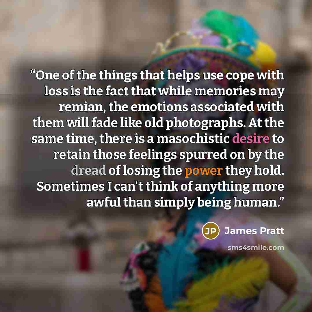 “One of the things that helps use cope with loss is the fact that while memories may remian, the emotions associated with them will fade like old photographs. At the same time, there is a masochistic desire to retain those feelings spurred on by the dread of losing the power they hold. Sometimes I…” quote by James Pratt
