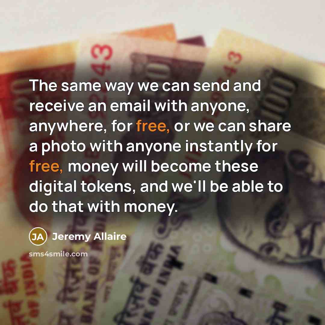 “The same way we can send and receive an email with anyone, anywhere, for free, or we can share a photo with anyone instantly for free, money will become these digital tokens, and we'll be able to do that with money.” quote by Jeremy Allaire