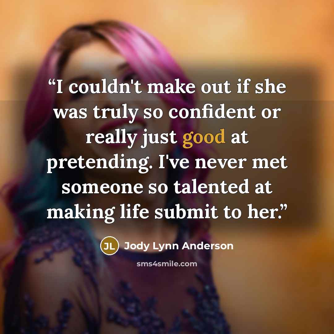 “I couldn't make out if she was truly so confident or really just good at pretending. I've never met someone so talented at making life submit to her.” quote by Jody Lynn Anderson