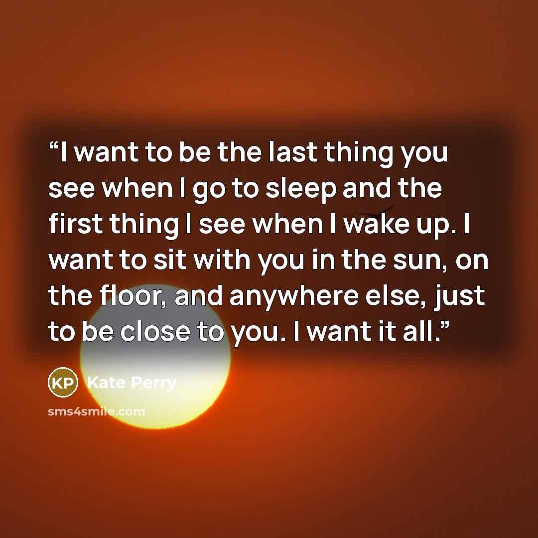 “I want to be the last thing you see when I go to sleep and the first thing I see when I wake up. I want to sit with you in the sun, on the floor, and anywhere else, just to be close to you. I want it all.” quote by Kate Perry