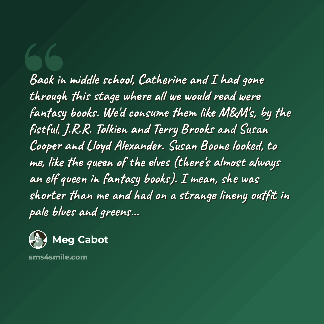 “Back in middle school, Catherine and I had gone through this stage where all we would read were fantasy books. We'd consume them like M&M's, by the fistful, J.R.R. Tolkien and Terry Brooks and Susan Cooper and Lloyd Alexander. Susan Boone looked, to me, like the queen of the elves (there's almost…” quote by Meg Cabot