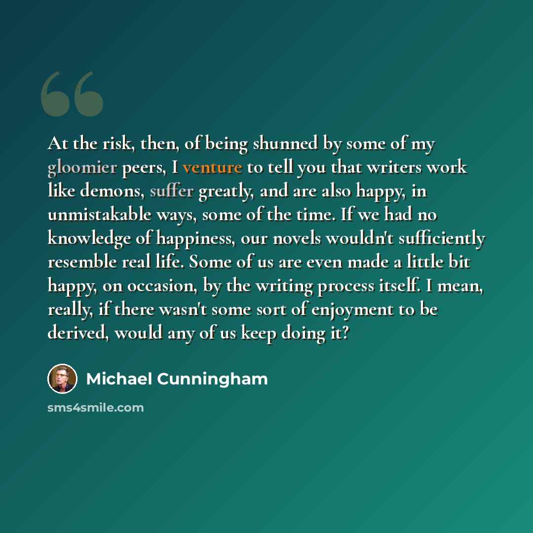 “At the risk, then, of being shunned by some of my gloomier peers, I venture to tell you that writers work like demons, suffer greatly, and are also happy, in unmistakable ways, some of the time. If we had no knowledge of happiness, our novels wouldn't sufficiently resemble real life. Some of us…” quote by Michael Cunningham