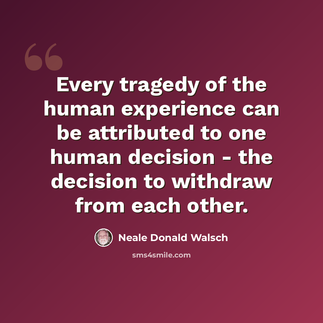 “Every tragedy of the human experience can be attributed to one human decision - the decision to withdraw from each other.” quote by Neale Donald Walsch