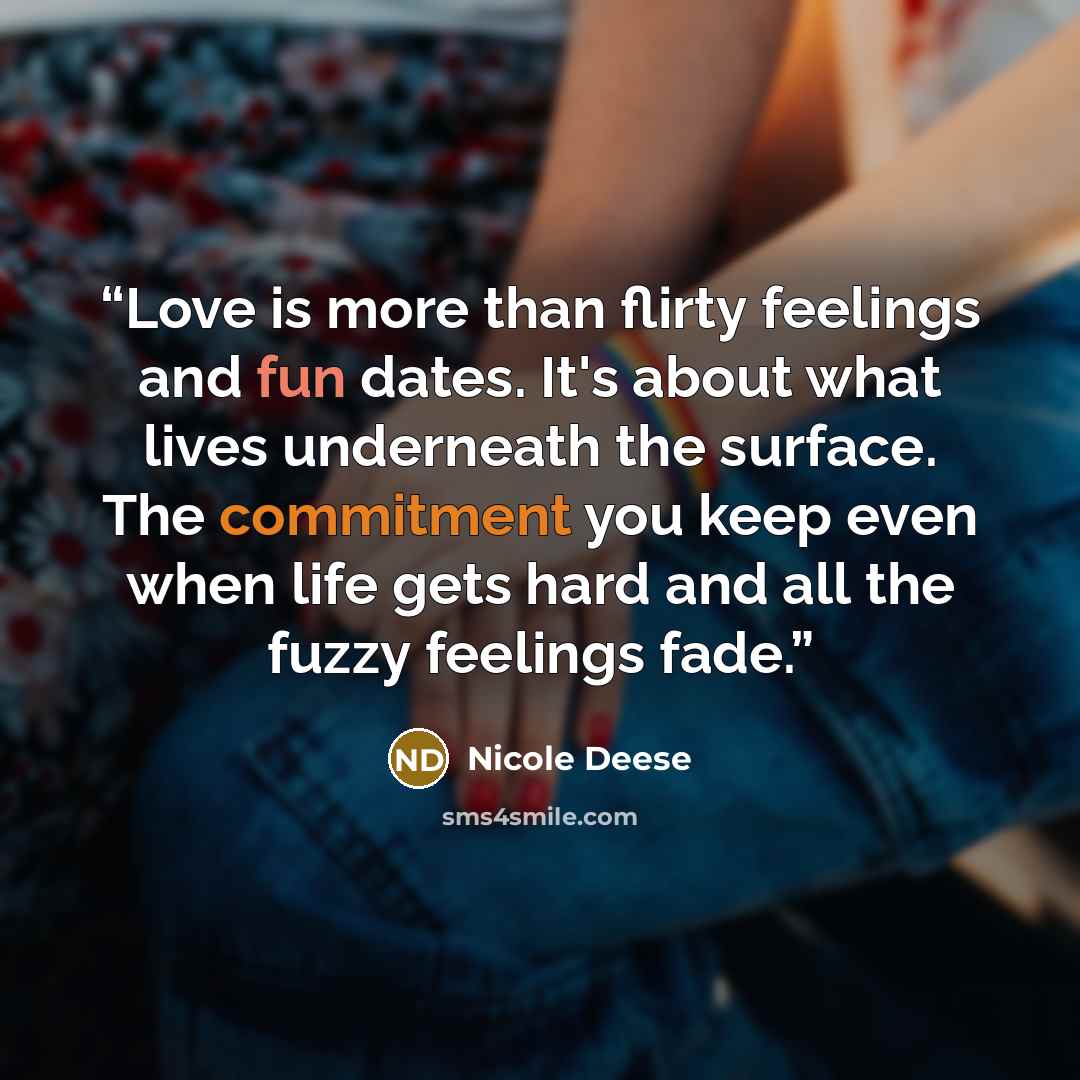 “Love is more than flirty feelings and fun dates. It's about what lives underneath the surface. The commitment you keep even when life gets hard and all the fuzzy feelings fade.” quote by Nicole Deese