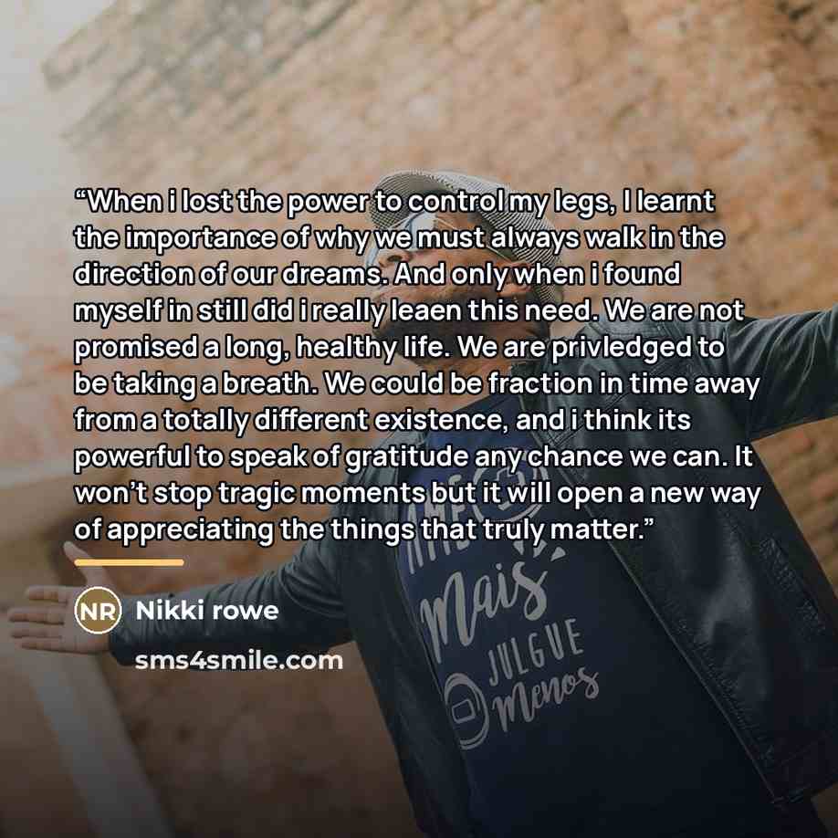 “When i lost the power to control my legs, I learnt the importance of why we must always walk in the direction of our dreams. And only when i found myself in still did i really leaen this need. We are not promised a long, healthy life. We are privledged to be taking a breath. We could be fraction…” quote by Nikki rowe