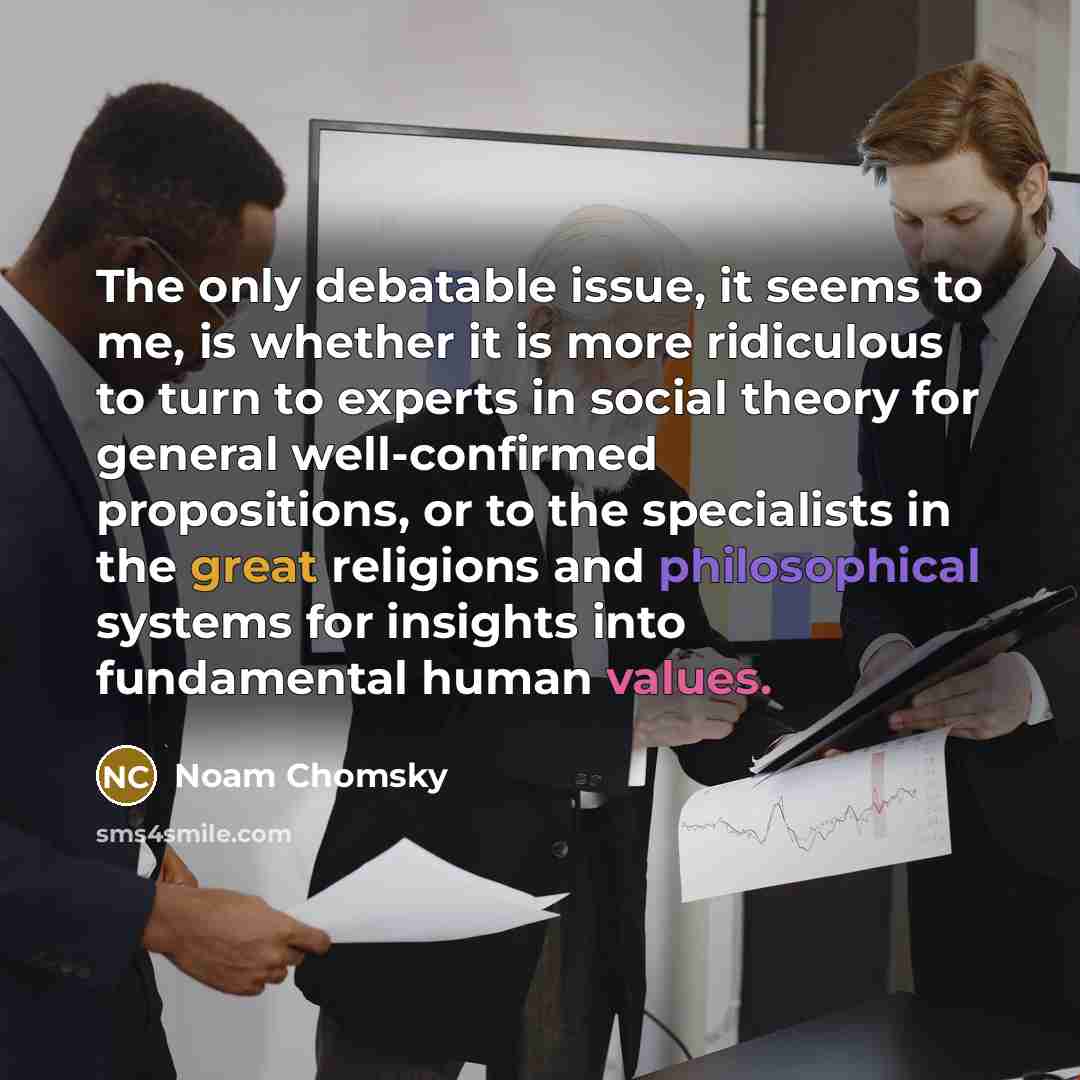 “The only debatable issue, it seems to me, is whether it is more ridiculous to turn to experts in social theory for general well-confirmed propositions, or to the specialists in the great religions and philosophical systems for insights into fundamental human values.” quote by Noam Chomsky