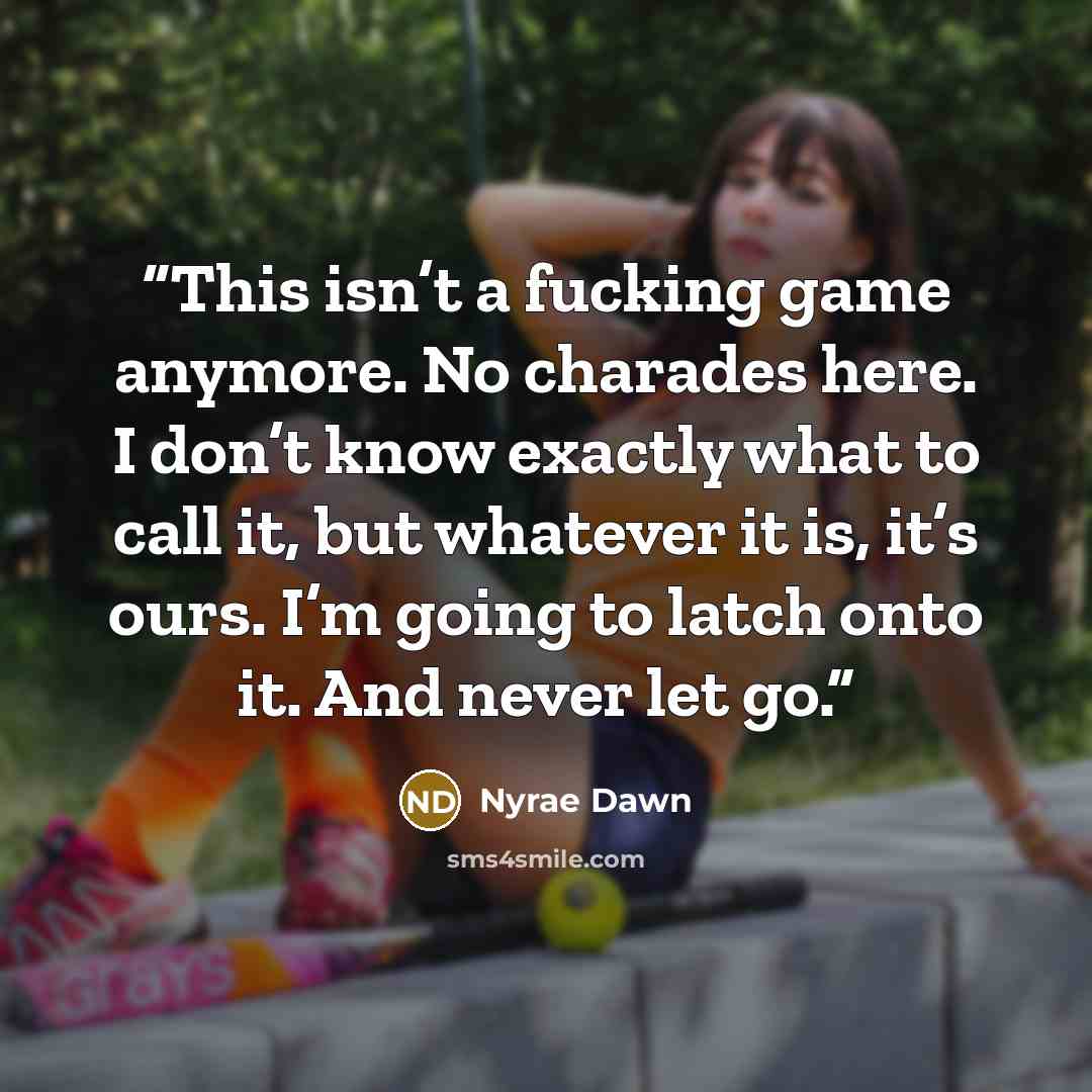 “This isn’t a fucking game anymore. No charades here. I don’t know exactly what to call it, but whatever it is, it’s ours. I’m going to latch onto it. And never let go.” quote by Nyrae Dawn