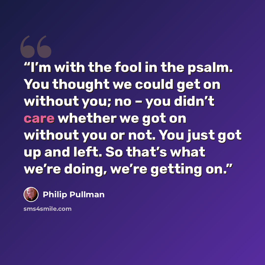 “I’m with the fool in the psalm. You thought we could get on without you; no – you didn’t care whether we got on without you or not. You just got up and left. So that’s what we’re doing, we’re getting on.” quote by Philip Pullman